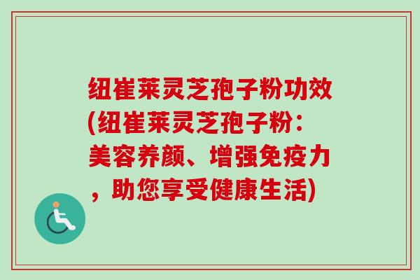 纽崔莱灵芝孢子粉功效(纽崔莱灵芝孢子粉：美容养颜、增强免疫力，助您享受健康生活)