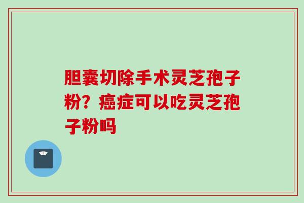 胆囊切除手术灵芝孢子粉？癌症可以吃灵芝孢子粉吗
