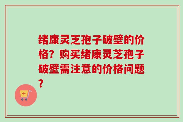绪康灵芝孢子破壁的价格？购买绪康灵芝孢子破壁需注意的价格问题？