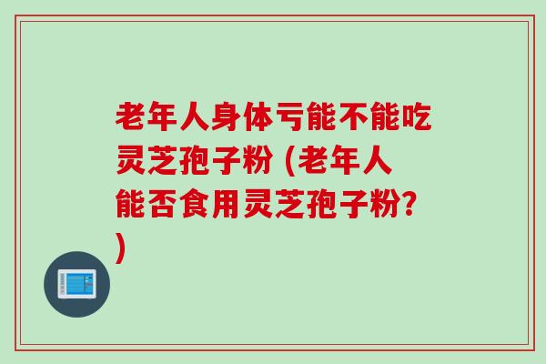 老年人身体亏能不能吃灵芝孢子粉 (老年人能否食用灵芝孢子粉？)