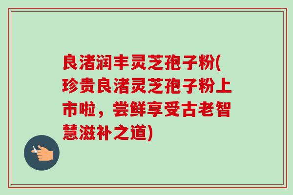 良渚润丰灵芝孢子粉(珍贵良渚灵芝孢子粉上市啦，尝鲜享受古老智慧滋补之道)