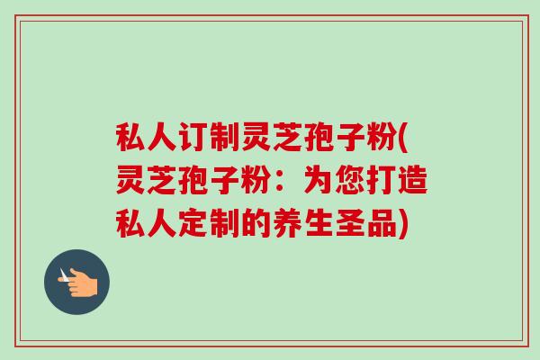 私人订制灵芝孢子粉(灵芝孢子粉：为您打造私人定制的养生圣品)