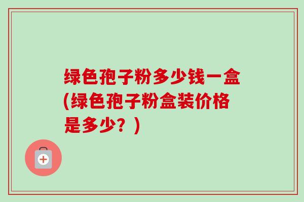 绿色孢子粉多少钱一盒(绿色孢子粉盒装价格是多少？)
