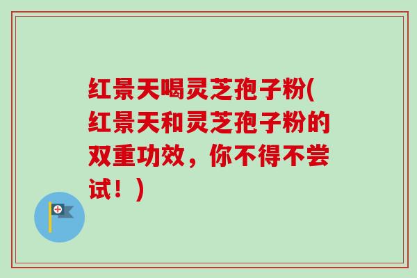 红景天喝灵芝孢子粉(红景天和灵芝孢子粉的双重功效，你不得不尝试！)