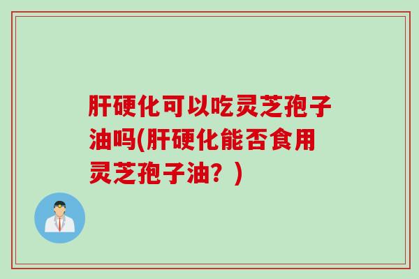 肝硬化可以吃灵芝孢子油吗(肝硬化能否食用灵芝孢子油？)