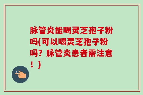 脉管炎能喝灵芝孢子粉吗(可以喝灵芝孢子粉吗？脉管炎患者需注意！)