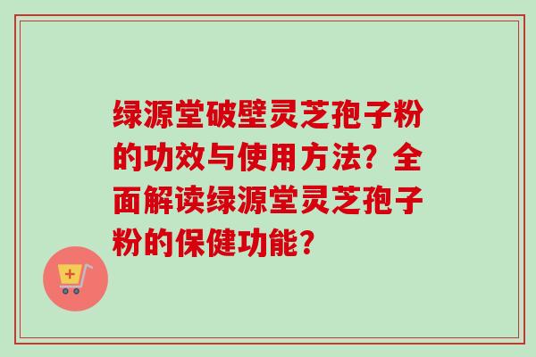 绿源堂破壁灵芝孢子粉的功效与使用方法？全面解读绿源堂灵芝孢子粉的保健功能？