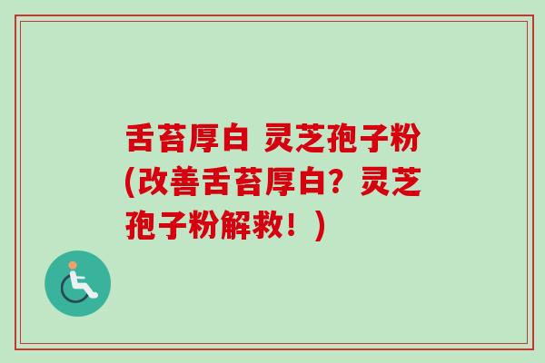 舌苔厚白 灵芝孢子粉(改善舌苔厚白？灵芝孢子粉解救！)