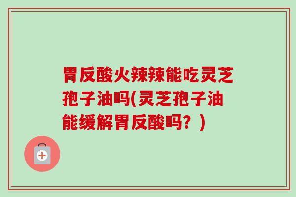 胃反酸火辣辣能吃灵芝孢子油吗(灵芝孢子油能缓解胃反酸吗？)