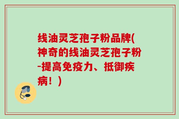 线油灵芝孢子粉品牌(神奇的线油灵芝孢子粉-提高免疫力、抵御疾病！)