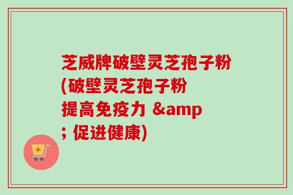 芝威牌破壁灵芝孢子粉(破壁灵芝孢子粉  提高免疫力 & 促进健康)