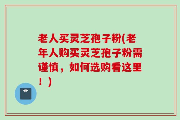 老人买灵芝孢子粉(老年人购买灵芝孢子粉需谨慎,如何选购看这里!) 老人买灵芝孢子粉(老年人购买灵芝孢子粉需谨慎,如何选购看这里!)