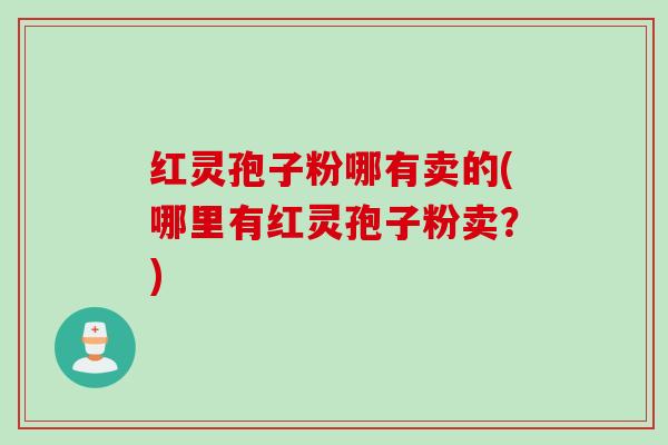 红灵孢子粉哪有卖的(哪里有红灵孢子粉卖?) 红灵孢子粉哪有卖的(哪里有红灵孢子粉卖?)