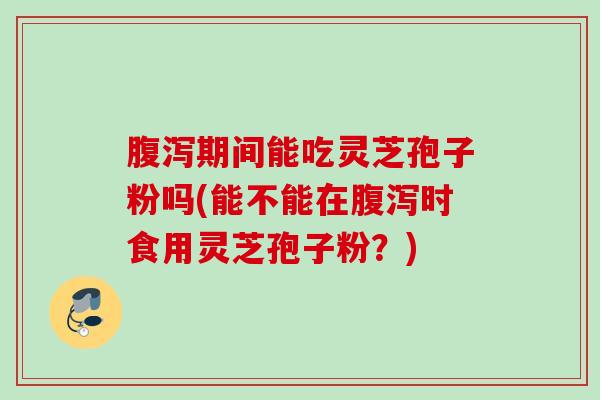 腹泻期间能吃灵芝孢子粉吗(能不能在腹泻时食用灵芝孢子粉？)