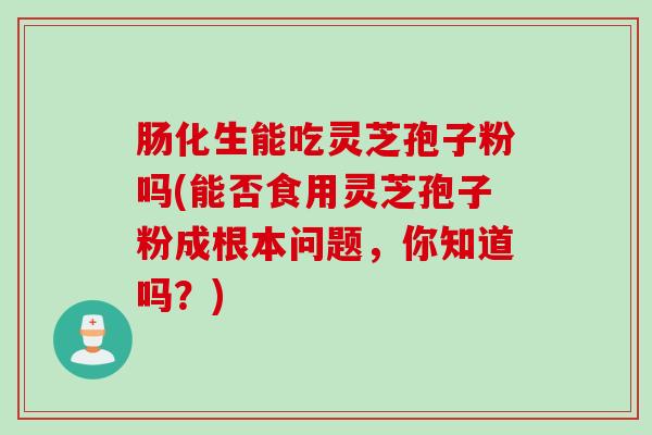 肠化生能吃灵芝孢子粉吗(能否食用灵芝孢子粉成根本问题，你知道吗？)
