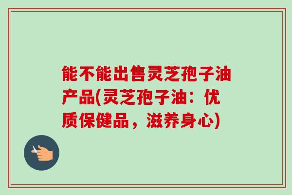 能不能出售灵芝孢子油产品(灵芝孢子油：优质保健品，滋养身心)