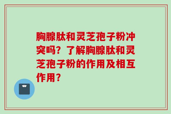 胸腺肽和灵芝孢子粉冲突吗?了解胸腺肽和灵芝孢子粉的作用及相互作用? 胸腺肽和灵芝孢子粉冲突吗?了解胸腺肽和灵芝孢子粉的作用及相互作用?