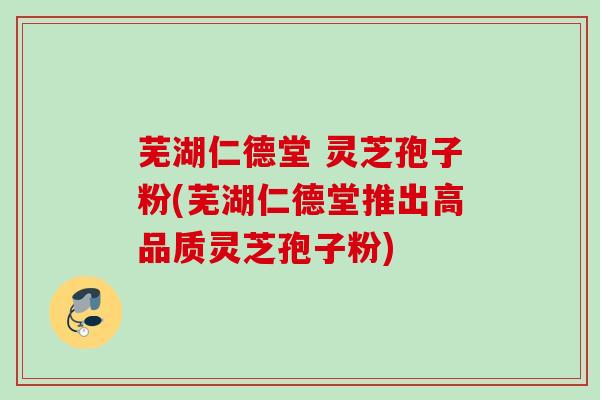 芜湖仁德堂 灵芝孢子粉(芜湖仁德堂推出高品质灵芝孢子粉)