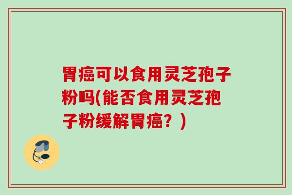胃癌可以食用灵芝孢子粉吗(能否食用灵芝孢子粉缓解胃癌？)