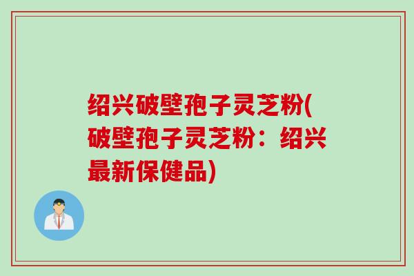 绍兴破壁孢子灵芝粉(破壁孢子灵芝粉：绍兴最新保健品)