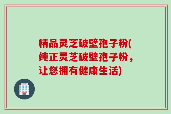 精品灵芝破壁孢子粉(纯正灵芝破壁孢子粉，让您拥有健康生活)