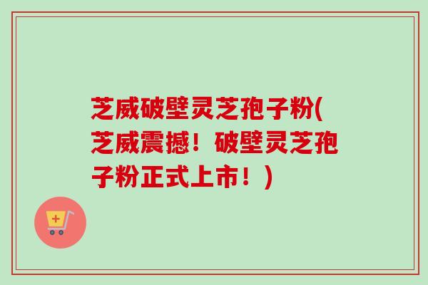 芝威破壁灵芝孢子粉(芝威震撼!破壁灵芝孢子粉正式上市!) 芝威破壁灵芝孢子粉(芝威震撼!破壁灵芝孢子粉正式上市!)