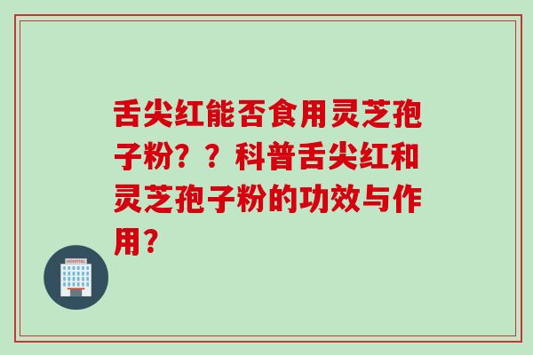舌尖红能否食用灵芝孢子粉？？科普舌尖红和灵芝孢子粉的功效与作用？