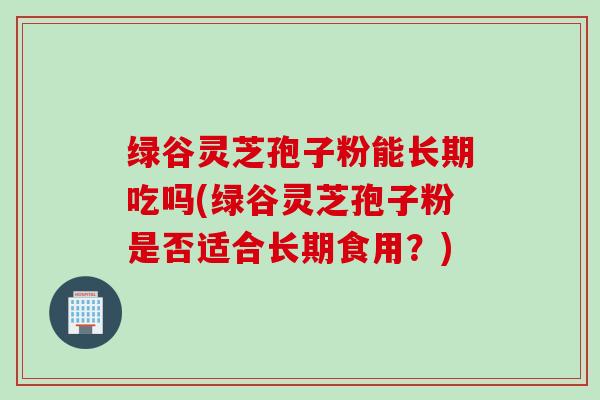 绿谷灵芝孢子粉能长期吃吗(绿谷灵芝孢子粉是否适合长期食用？)