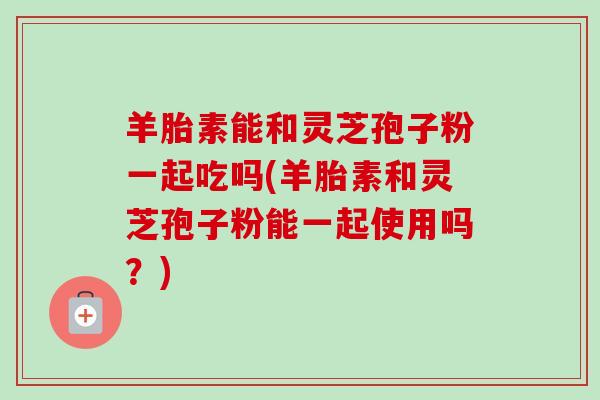 羊胎素能和灵芝孢子粉一起吃吗(羊胎素和灵芝孢子粉能一起使用吗?) 羊胎素能和灵芝孢子粉一起吃吗(羊胎素和灵芝孢子粉能一起使用吗?)