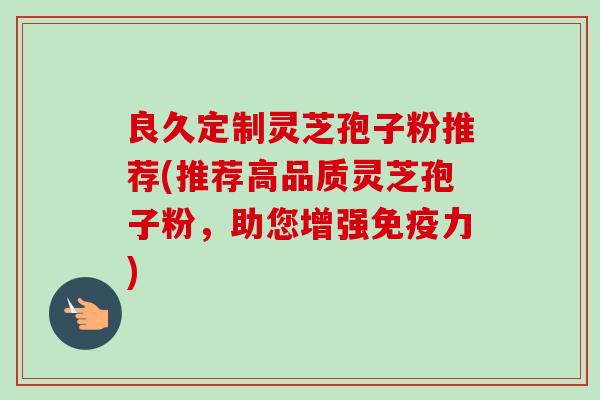 良久定制灵芝孢子粉推荐(推荐高品质灵芝孢子粉，助您增强免疫力)