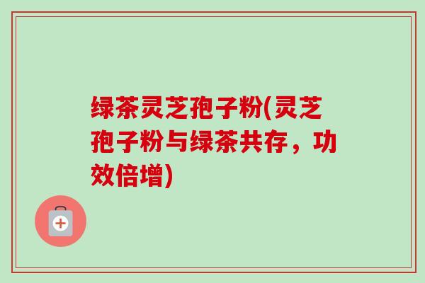 绿茶灵芝孢子粉(灵芝孢子粉与绿茶共存，功效倍增)