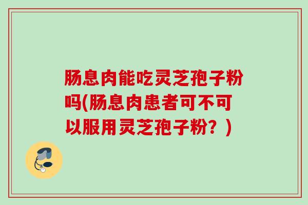 肠息肉能吃灵芝孢子粉吗(肠息肉患者可不可以服用灵芝孢子粉？)