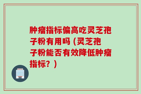 肿瘤指标偏高吃灵芝孢子粉有用吗 (灵芝孢子粉能否有效降低肿瘤指标？)