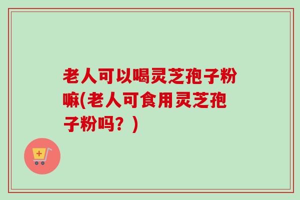 老人可以喝灵芝孢子粉嘛(老人可食用灵芝孢子粉吗?) 老人可以喝灵芝孢子粉嘛(老人可食用灵芝孢子粉吗?)