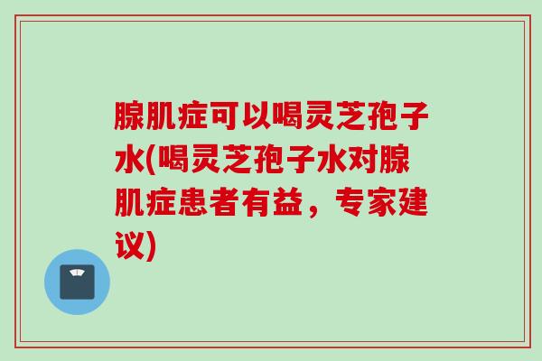 腺肌症可以喝灵芝孢子水(喝灵芝孢子水对腺肌症患者有益，专家建议)