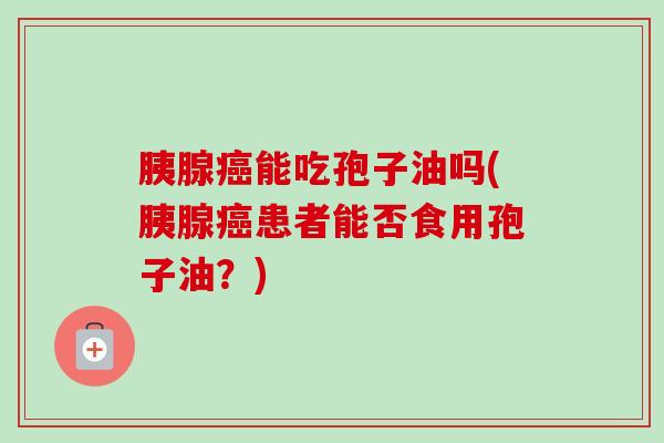 胰腺能吃孢子油吗(胰腺患者能否食用孢子油?) 胰腺能吃孢子油吗(胰腺患者能否食用孢子油?)