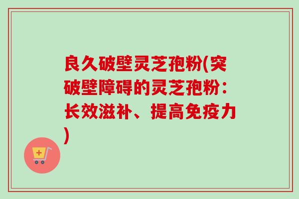 良久破壁灵芝孢粉(突破壁障碍的灵芝孢粉:长效滋补、提高免疫力) 良久破壁灵芝孢粉(突破壁障碍的灵芝孢粉:长效滋补、提高免疫力)