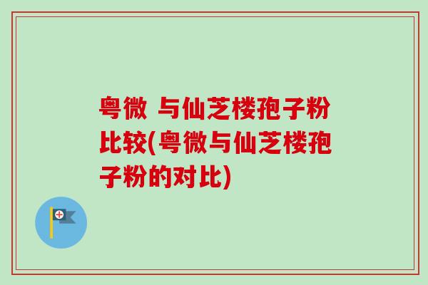粤微 与仙芝楼孢子粉比较(粤微与仙芝楼孢子粉的对比)