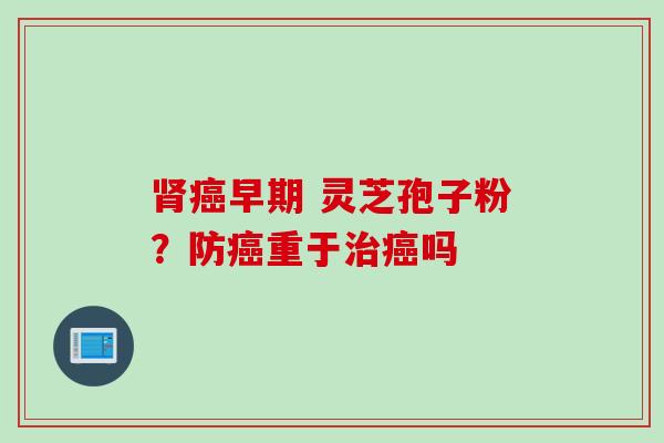 肾癌早期 灵芝孢子粉？防癌重于治癌吗