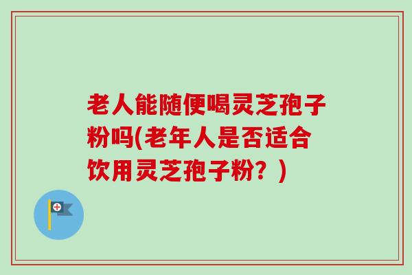 老人能随便喝灵芝孢子粉吗(老年人是否适合饮用灵芝孢子粉？)