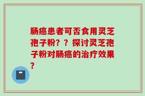 肠癌患者可否食用灵芝孢子粉？？探讨灵芝孢子粉对肠癌的治疗效果？