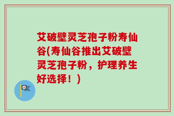艾破壁灵芝孢子粉寿仙谷(寿仙谷推出艾破壁灵芝孢子粉，护理养生好选择！)