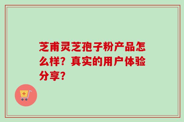 芝甫灵芝孢子粉产品怎么样？真实的用户体验分享？