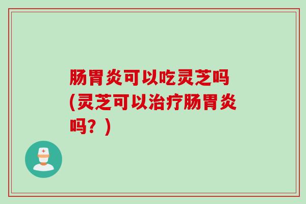 肠胃炎可以吃灵芝吗 (灵芝可以治疗肠胃炎吗？)