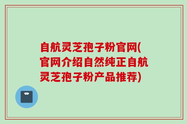 自航灵芝孢子粉官网(官网介绍自然纯正自航灵芝孢子粉产品推荐)