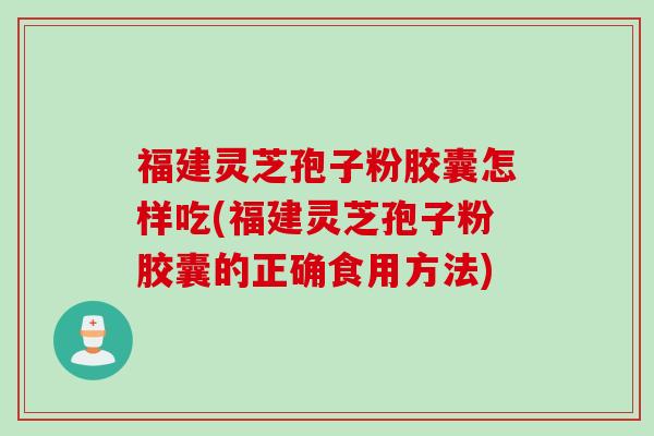 福建灵芝孢子粉胶囊怎样吃(福建灵芝孢子粉胶囊的正确食用方法)