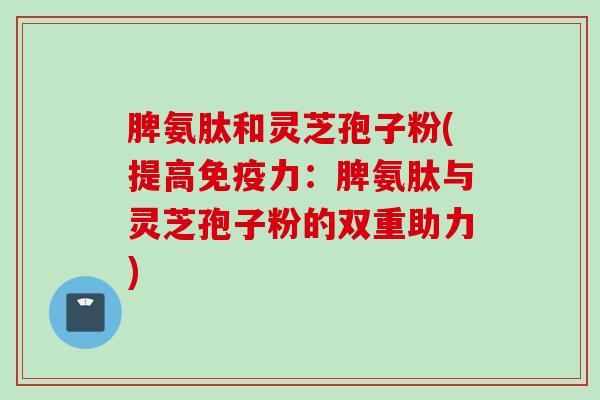 脾氨肽和灵芝孢子粉(提高免疫力：脾氨肽与灵芝孢子粉的双重助力)
