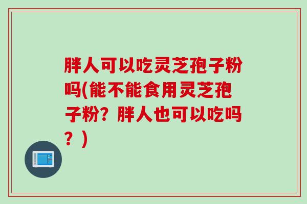 胖人可以吃灵芝孢子粉吗(能不能食用灵芝孢子粉？胖人也可以吃吗？)