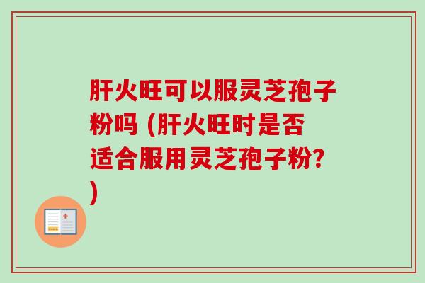 火旺可以服灵芝孢子粉吗 (火旺时是否适合服用灵芝孢子粉？)