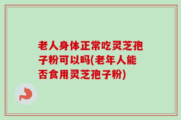 老人身体正常吃灵芝孢子粉可以吗(老年人能否食用灵芝孢子粉)